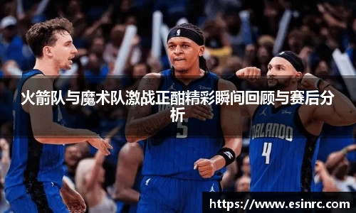 火箭队与魔术队激战正酣精彩瞬间回顾与赛后分析